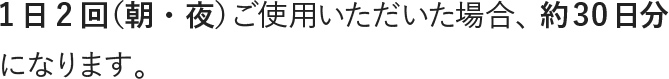 1日2回（朝・夜）ご使用いただいた場合、約30日分になります。