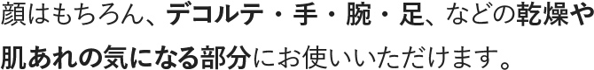 顏はもちろん、デコルテ・手・腕・足、などの乾燥や肌あれの気になる部分にお使いいただけます。