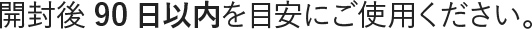 開封後90日以内を目安にご使用ください。