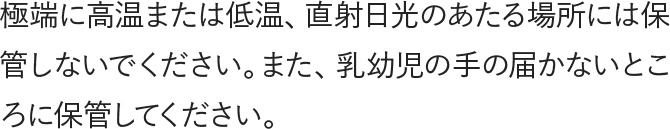 極端に高温または低温、直射日光のあたる場所には保管しないでください。また、乳幼児の手の届かないところに保管してください。