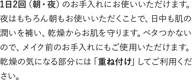 1日2回（朝・夜）のお手入れにお使いいただけます。乾燥の気になる部分には重ね付けしてご利用ください。
