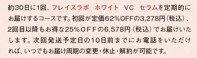 約30日に1回、「フレイスラボ ホワイト VC セラム」を定期的にお届けするコースです。初回が定価73%OFFの1,680円（税込）、2回目以降は20%OFFの4,980円（税込）となります。次回発送予定日の10日前までにお電話をいただければ、いつでもお届け周期の変更・休止・解約が可能です。