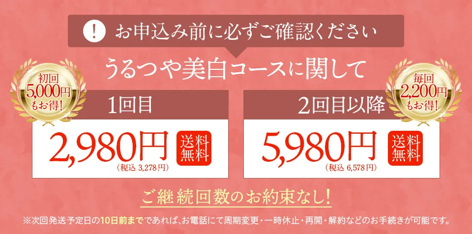 お申し込み前に必ずご確認ください。うるつや美白コースに関して・1回目、初回5,000円もお得！2,980円（税込）送料無料。2回目以降、毎回2,000円もお得！5,980円（税込）送料無料。ご継続回数のお約束なし！※次回発送日の10日前までであれば、お電話にていつでも周期変更・一時休止・再開・解約などのお手続きが可能です。