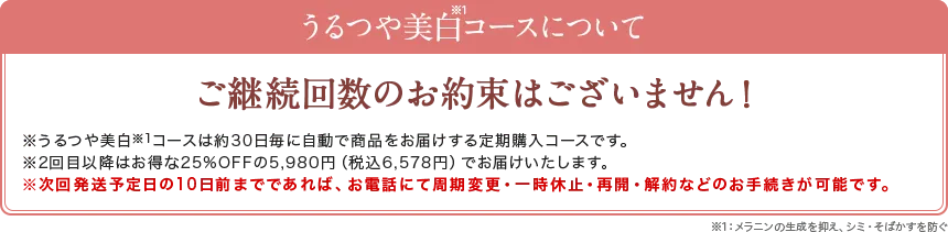 うるつや美白コースについて。ご継続回数のお約束はございません！※うるつや美白コースは約30日毎に自動で商品をお届けする定期購入コースです。※2回目以降はお得な25%OFFの5,980円（税別）でお届けいたします。※次回発送日の10日前までであれば、お電話にていつでも周期変更・一時休止・　再開・解約などのお手続きが可能です。