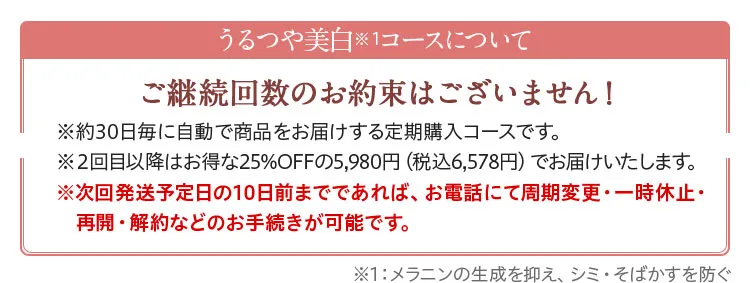 うるつや美白コースについて。ご継続回数のお約束はございません！※うるつや美白コースは約30日毎に自動で商品をお届けする定期購入コースです。※2回目以降はお得な25%OFFの5,980円（税別）でお届けいたします。※次回発送日の10日前までであれば、お電話にていつでも周期変更・一時休止・　再開・解約などのお手続きが可能です。