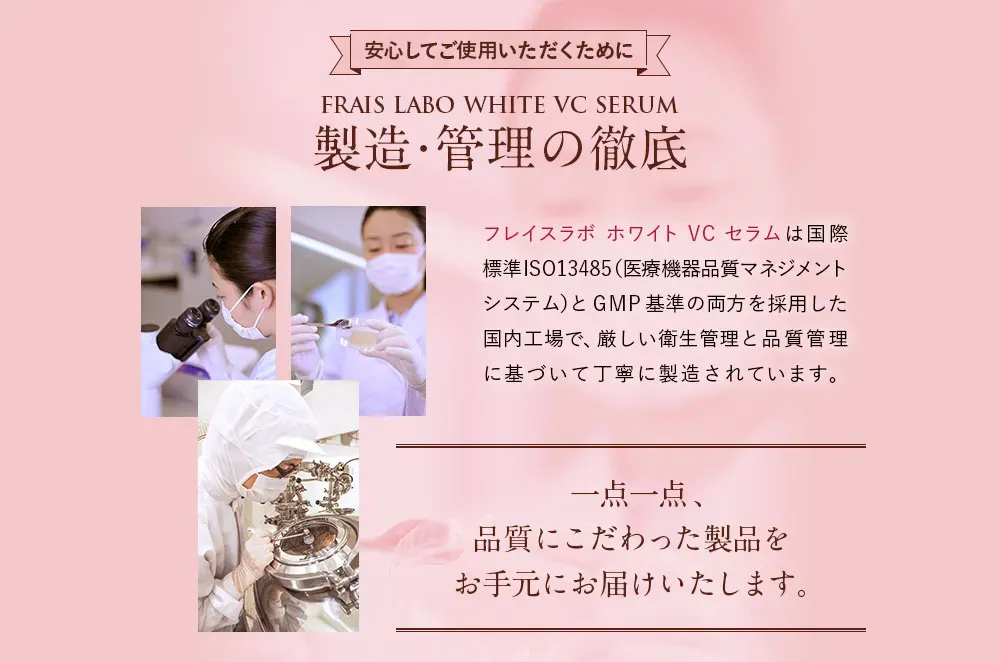 安心してご使用いただくために/フレイスラボ ホワイトVCセラム製造・管理の徹底。フレイスラボ ホワイトVCセラムは国際標準ISO13485（医療機器品質マネジメントシステム）とGMP基準の両方を採用した国内工場で、厳しい衛生管理と品質管理に基づいて丁寧に製造されています。