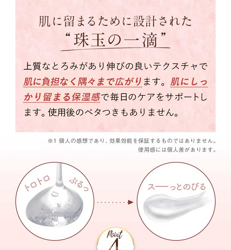肌に留まるために設計された”珠玉の一滴”上質なとろみがあり伸びの良いテクスチャで肌に負担なく隅々まで広がります。肌にしっかり留まる保湿感で毎日のケアをサポートします。使用後のベタつきもありません。