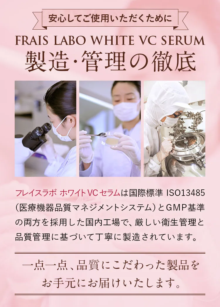 安心してご使用いただくために/フレイスラボ ホワイトVCセラム製造・管理の徹底。フレイスラボ ホワイトVCセラムは国際標準ISO13485（医療機器品質マネジメントシステム）とGMP基準の両方を採用した国内工場で、厳しい衛生管理と品質管理に基づいて丁寧に製造されています。