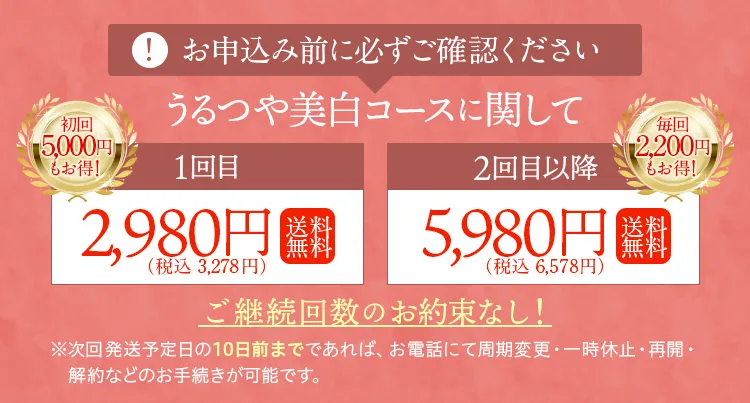 お申し込み前に必ずご確認ください。うるつや美白コースに関して・1回目、初回5,000円もお得！2,980円（税込）送料無料。2回目以降、毎回2,000円もお得！5,980円（税込）送料無料。ご継続回数のお約束なし！※次回発送日の10日前までであれば、お電話にていつでも周期変更・一時休止・再開・解約などのお手続きが可能です。