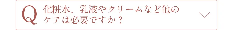 Q化粧水、乳液やクリームなど他のケアは必要ですか？