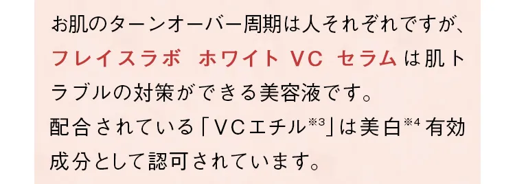 お肌のターンオーバー周期は人それぞれですが、「フレイスラボ ホワイト VC セラム」は肌トラブルの対策ができる美容液です。配合されている「VCエチル」は美白有効成分として認可されています。
