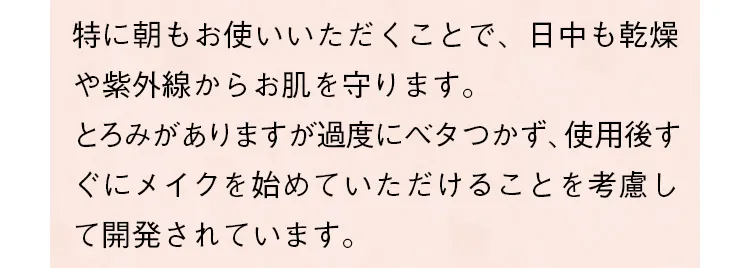 特に朝もお使いいただくことで、日中も乾燥や紫外線からお肌を守ります。とろみがありますが過度にベタつかず、使用後すぐにメイクを始めていただけることを考慮して開発されています。