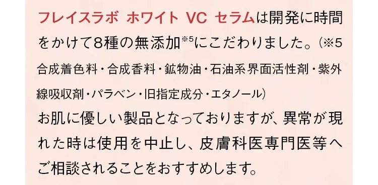 「フレイスラボ ホワイト VC セラム」は開発に時間をかけて8種の無添加にこだわりました。お肌に優しい製品となっておりますが、異常が現れた時は使用を中止し、皮膚科専門医等へご相談されることをおすすめします。