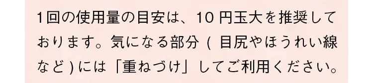 1回の使用量の目安は、10円玉大を推奨しております。気になる部分（目尻やほうれい線など）には「重ねづけ」してご利用ください。