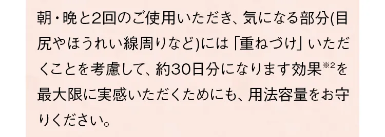 朝・晩と2回のご使用いただき、気になる部分（目尻やほうれい線など）には「重ねづけ」いただくことを考慮して、約30日分になります。効果を最大限に実感いただくためにも、用法容量をお守りください。