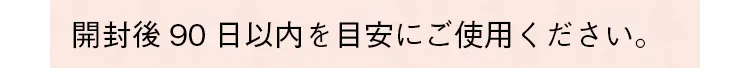 開封後90日以内を目安にご使用ください。