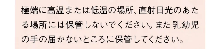 極端に高温または低温の場所、直射日光のあたる場所には保管しないでください。また乳幼児の手の届かないところに保管してください。