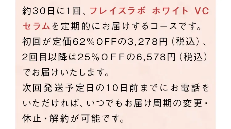 約30日に1回、「フレイスラボ ホワイト VC セラム」を定期的にお届けするコースです。初回が定価73%OFFの1,680円（税込）、2回目以降は20%OFFの4,980円（税込）となります。次回発送予定日の10日前までにお電話をいただければ、いつでもお届け周期の変更・休止・解約が可能です。
