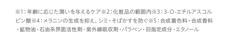 エイジングケア：年齢に応じた潤いを与えるケア。/効果：化粧品の範囲内。/VCエチル：3-O-エチルアスコルビン酸。/美白：メラニンの生成を抑え、シミ・そばかすを防ぐ。/無添加：合成着色料不使用、合成香料不使用、鉱物油不使用、石油系界面活性剤不使用、紫外線吸収剤不使用、パラベン不使用、旧指定成分不使用、エタノール不使用。