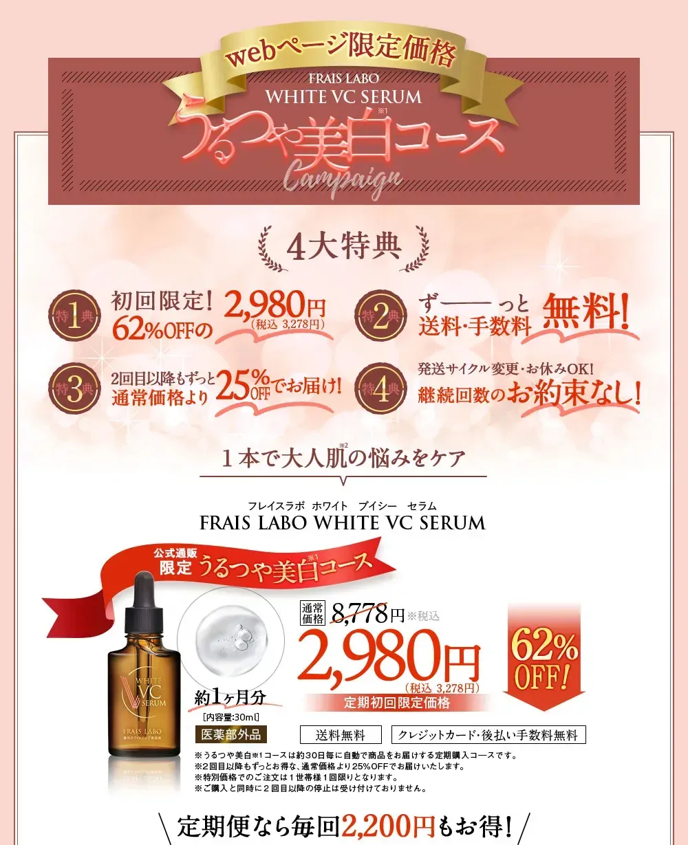 このページ限定価格 FRAIS LABO WHITE VC SERUM　うるつや美白コースCampaign　4大特典。特典1、初回限定！62%OFFの3,278円（税込）。特典2、ずーっと送料・手数料無料！特典3、2回目以降もずっと25%OFFの6,578円（税込）。特典4、発送サイクル変更・お休みOK！継続回数のお約束なし！約1ヶ月分/内容量30ml医薬部外品。通常価格8,778円（税込）が62%OFFの定期初回限定価格3,278円（税込）/送料無料。クレジットカード・後払い手数料無料。定期便なら毎回2,200円もお得！