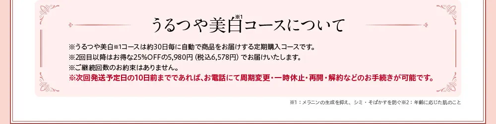 うるつや美白コースについて/※周期変更・休止・解約はいつでも可能です。うるつや美白コースについて※うるつや美白コースは約30日毎に自動で商品をお届けする定期購入コースです。※2回目以降は20%OFFの4,980円（税込）でお届けいたします。※ご継続回数のお約束はありません。※次回発送日の10日前までであれば、お電話にていつでも周期変更・一時休止・再開・解約などのお手続きが可能です。