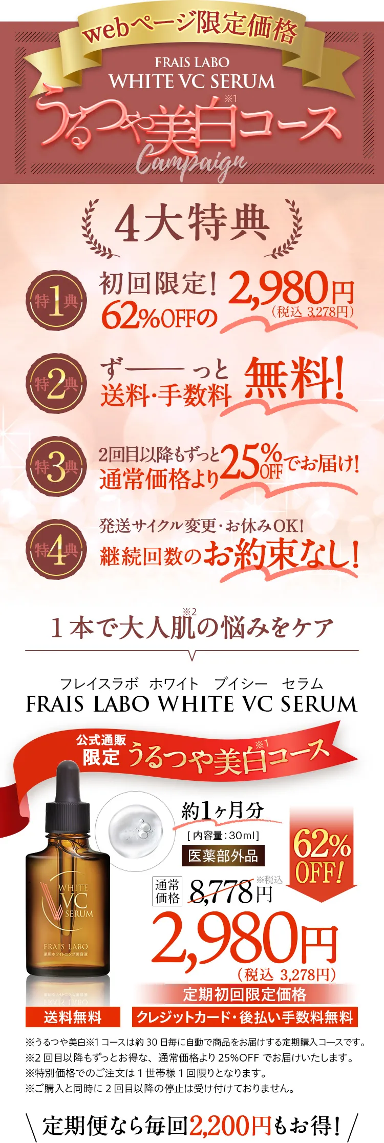 このページ限定価格 FRAIS LABO WHITE VC SERUM　うるつや美白コースCampaign　4大特典。特典1、初回限定！62%OFFの3,278円（税込）。特典2、ずーっと送料・手数料無料！特典3、2回目以降もずっと25%OFFの6,578円（税込）。特典4、発送サイクル変更・お休みOK！継続回数のお約束なし！約1ヶ月分/内容量30ml医薬部外品。通常価格8,778円（税込）が62%OFFの定期初回限定価格3,278円（税込）/送料無料。クレジットカード・後払い手数料無料。定期便なら毎回2,200円もお得！