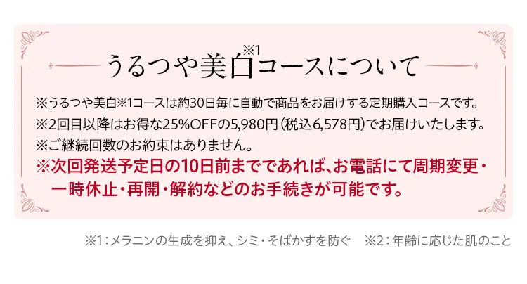 うるつや美白コースについて/※周期変更・休止・解約はいつでも可能です。うるつや美白コースについて※うるつや美白コースは約30日毎に自動で商品をお届けする定期購入コースです。※2回目以降は20%OFFの4,980円（税込）でお届けいたします。※ご継続回数のお約束はありません。※次回発送日の10日前までであれば、お電話にていつでも周期変更・一時休止・再開・解約などのお手続きが可能です。