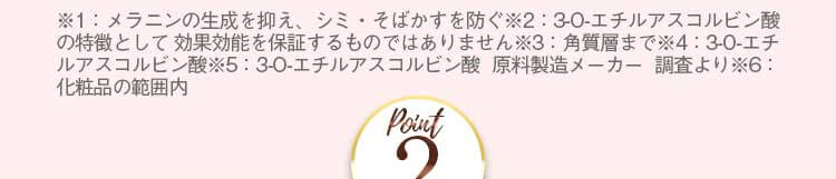 ※1：メラニンの生成を抑え、シミ・そばかすを防ぐ※2：3-O-エチルアスコルビン酸の特徴として 効果効能を保証するものではありません※3：角質層まで※4：3-O-エチルアスコルビン酸※5：3-O-エチルアスコルビン酸 原料製造メーカー 調査より