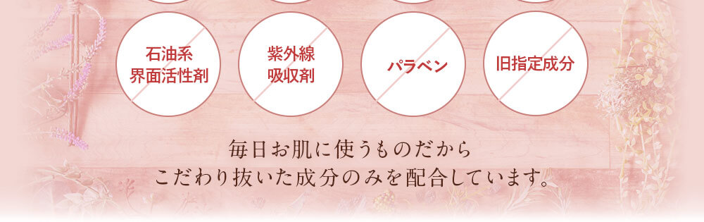 合成着色料不使用。合成香料不使用。鉱物油不使用。エタノール不使用。石油系界面活性剤不使用。紫外線吸収剤不使用。パラベン不使用。旧指定成分無添加。/毎日お肌に使うものだからこだわり抜いた成分のみを配合しています。