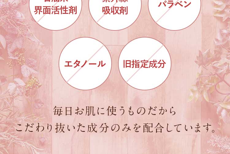 合成着色料不使用。合成香料不使用。鉱物油不使用。エタノール不使用。石油系界面活性剤不使用。紫外線吸収剤不使用。パラベン不使用。旧指定成分無添加。/毎日お肌に使うものだからこだわり抜いた成分のみを配合しています。