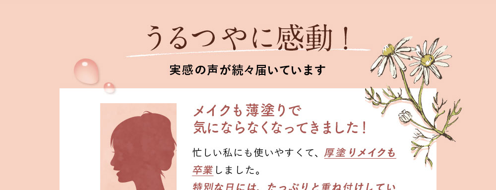 うるつやに感動！実感の声が続々届いています。36歳/M.Hさん/メイクも薄塗りで気にならなくなってきました！シミやそばかすが気にならなくなって厚塗りメイクも卒業しました。特別な日にはたっぷりと重ね付けしています♪大満足の使用感です！