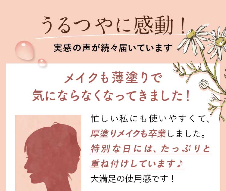 うるつやに感動！実感の声が続々届いています。36歳/M.Hさん/メイクも薄塗りで気にならなくなってきました！シミやそばかすが気にならなくなって厚塗りメイクも卒業しました。特別な日にはたっぷりと重ね付けしています♪大満足の使用感です！
