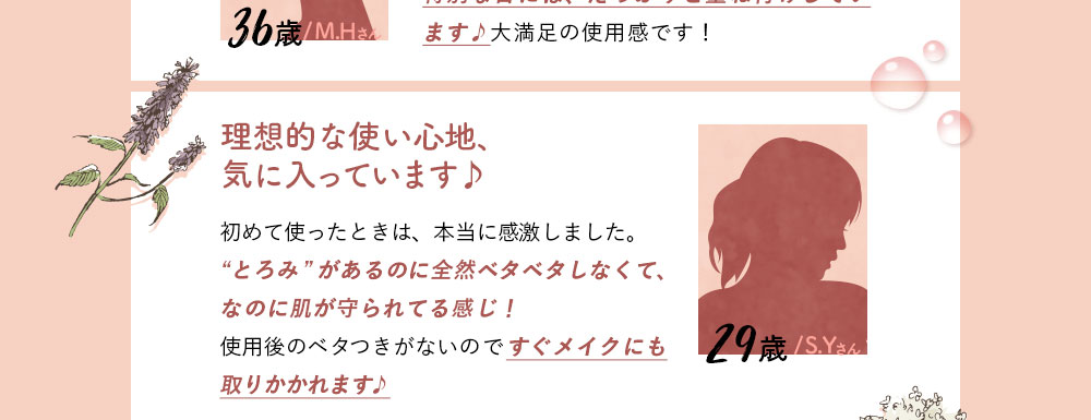 29歳/S.Yさん/理想的な使い心地、気に入っています♪初めて使ったときは、本当に感激しました。“とろみ”があるのに全然ベタベタしなくて、なのに肌が守られてる感じ！使用後のベタつきがないのですぐメイクにも取りかかれます♪