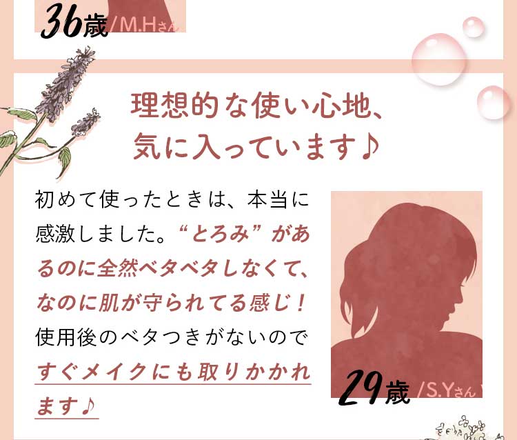 29歳/S.Yさん/理想的な使い心地、気に入っています♪初めて使ったときは、本当に感激しました。“とろみ”があるのに全然ベタベタしなくて、なのに肌が守られてる感じ！使用後のベタつきがないのですぐメイクにも取りかかれます♪