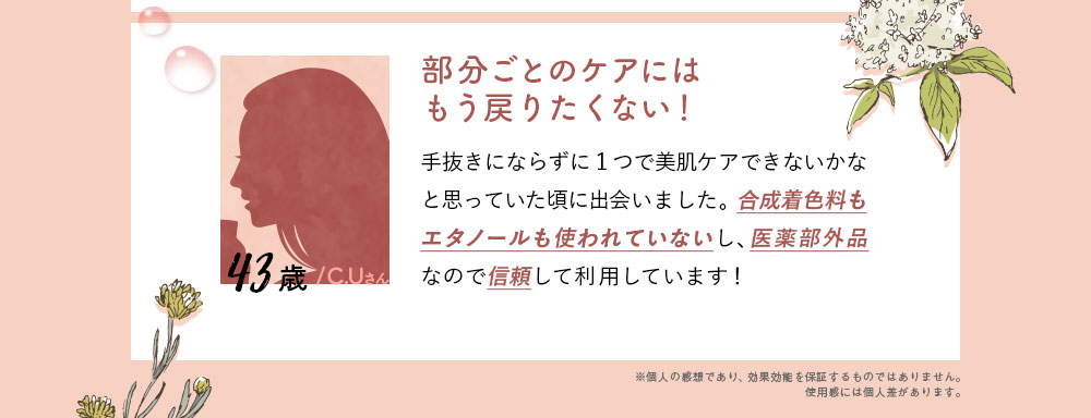 43歳/C.Uさん/部分ごとのケアにはもう戻りたくない！手抜きにならずに1つで美肌ケアできないかなと思っていた頃に出会いました。合成着色料もエタノールも使われていないし、医薬部外品なので信頼して利用しています！