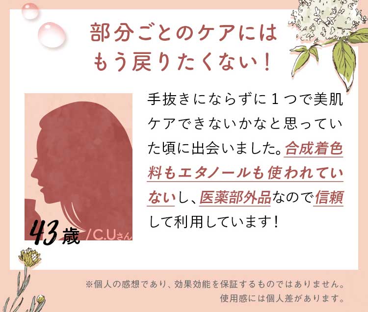43歳/C.Uさん/部分ごとのケアにはもう戻りたくない！手抜きにならずに1つで美肌ケアできないかなと思っていた頃に出会いました。合成着色料もエタノールも使われていないし、医薬部外品なので信頼して利用しています！