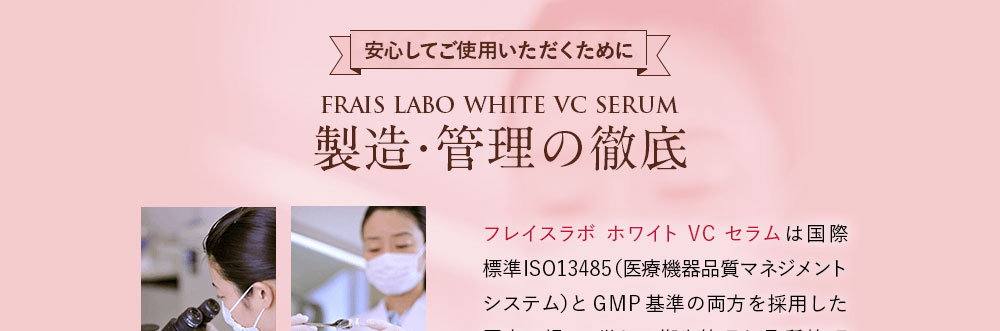 安心してご使用いただくために/フレイスラボ ホワイトVCセラム製造・管理の徹底。フレイスラボ ホワイトVCセラムは国際標準ISO13485（医療機器品質マネジメントシステム）とGMP基準の両方を採用した国内工場で、厳しい衛生管理と品質管理に基づいて丁寧に製造されています。
