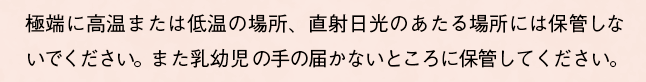 極端に高温または低温の場所、直射日光のあたる場所には保管しないでください。また乳幼児の手の届かないところに保管してください。