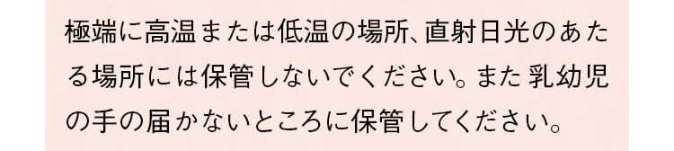 極端に高温または低温の場所、直射日光のあたる場所には保管しないでください。また乳幼児の手の届かないところに保管してください。