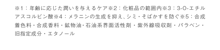 エイジングケア：年齢に応じた潤いを与えるケア。/効果：化粧品の範囲内。/VCエチル：3-O-エチルアスコルビン酸。/美白：メラニンの生成を抑え、シミ・そばかすを防ぐ。/無添加：合成着色料不使用、合成香料不使用、鉱物油不使用、石油系界面活性剤不使用、紫外線吸収剤不使用、パラベン不使用、旧指定成分不使用、エタノール不使用。