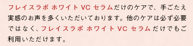 「フレイスラボ ホワイト VC セラム」だけのケアで、手ごたえ実感のお声を多くいただいております。他のケアは必ず必要ではなく、「フレイスラボ ホワイト VC セラム」だけでもご利用いただけます。