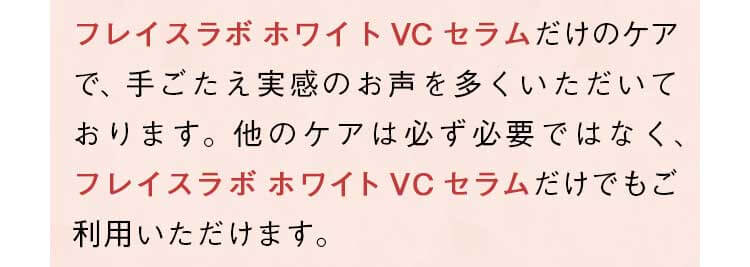 「フレイスラボ ホワイト VC セラム」だけのケアで、手ごたえ実感のお声を多くいただいております。他のケアは必ず必要ではなく、「フレイスラボ ホワイト VC セラム」だけでもご利用いただけます。