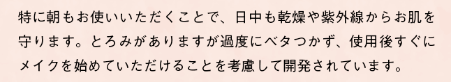 特に朝もお使いいただくことで、日中も乾燥や紫外線からお肌を守ります。とろみがありますが過度にベタつかず、使用後すぐにメイクを始めていただけることを考慮して開発されています。