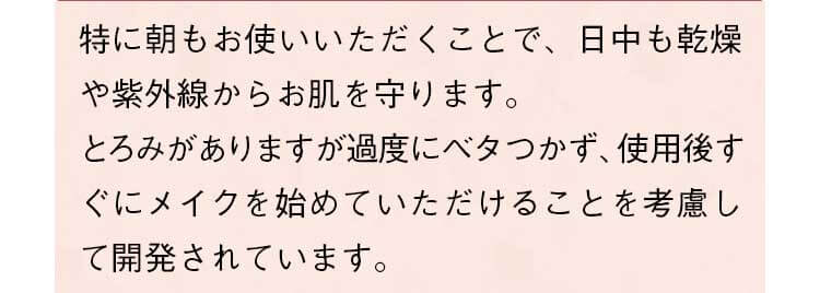 特に朝もお使いいただくことで、日中も乾燥や紫外線からお肌を守ります。とろみがありますが過度にベタつかず、使用後すぐにメイクを始めていただけることを考慮して開発されています。