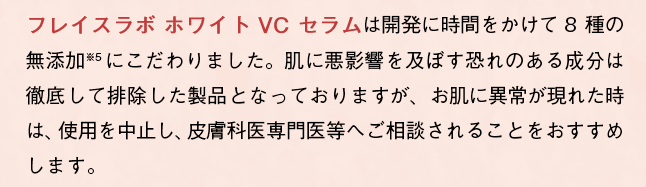 「フレイスラボ ホワイト VC セラム」は開発に時間をかけて8種の無添加にこだわりました。肌に悪影響を及ぼす恐れのある成分は徹底して排除した製品となっておりますが、お肌に異常が現れた時は、使用を中止し、皮膚科専門医等へご相談されることをおすすめします。