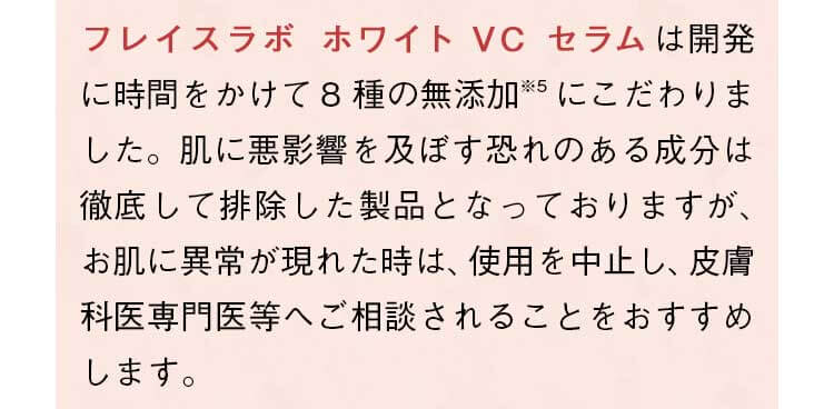 「フレイスラボ ホワイト VC セラム」は開発に時間をかけて8種の無添加にこだわりました。肌に悪影響を及ぼす恐れのある成分は徹底して排除した製品となっておりますが、お肌に異常が現れた時は、使用を中止し、皮膚科専門医等へご相談されることをおすすめします。