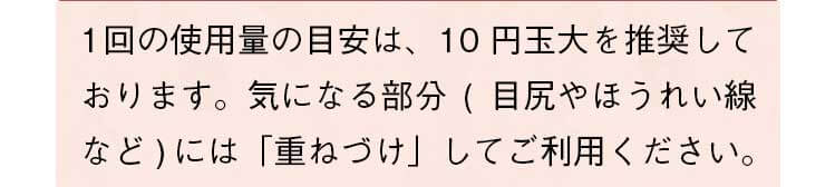 1回の使用量の目安は、10円玉大を推奨しております。気になる部分（目尻やほうれい線など）には「重ねづけ」してご利用ください。