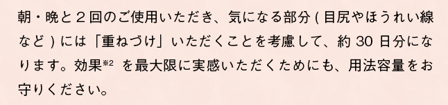 朝・晩と2回のご使用いただき、気になる部分（目尻やほうれい線など）には「重ねづけ」いただくことを考慮して、約30日分になります。効果を最大限に実感いただくためにも、用法容量をお守りください。