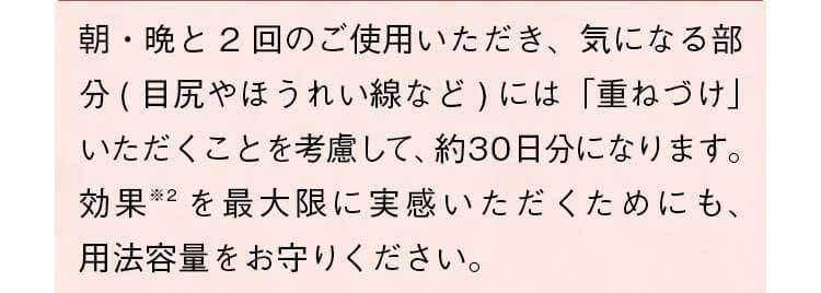 朝・晩と2回のご使用いただき、気になる部分（目尻やほうれい線など）には「重ねづけ」いただくことを考慮して、約30日分になります。効果を最大限に実感いただくためにも、用法容量をお守りください。