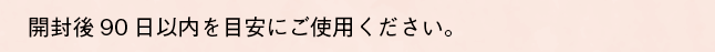 開封後90日以内を目安にご使用ください。